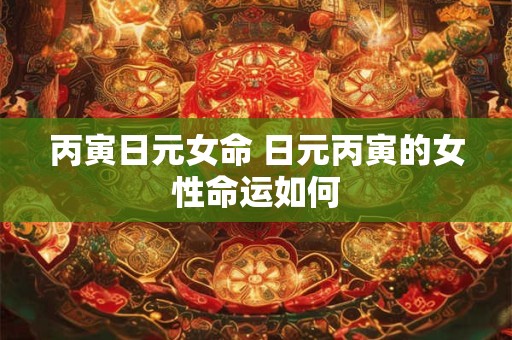 丙寅日元女命 日元丙寅的女性命运如何