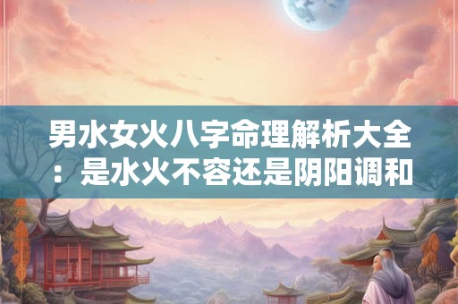 男水女火八字命理解析大全：是水火不容还是阴阳调和