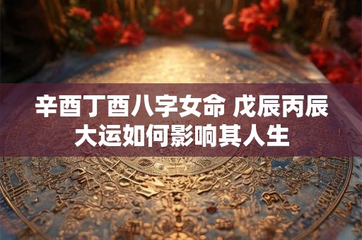 辛酉丁酉八字女命 戊辰丙辰大运如何影响其人生