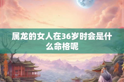 属龙的女人在36岁时会是什么命格呢