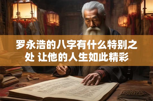 罗永浩的八字有什么特别之处 让他的人生如此精彩