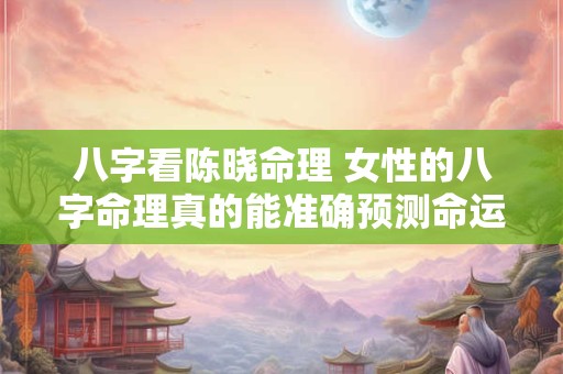 八字看陈晓命理 女性的八字命理真的能准确预测命运吗 八字看陈晓命理 女性的八字命理真的能准确预测命运吗