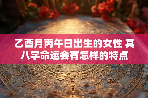 乙酉月丙午日出生的女性 其八字命运会有怎样的特点