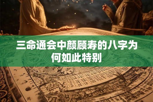三命通会中颜顾寿的八字为何如此特别