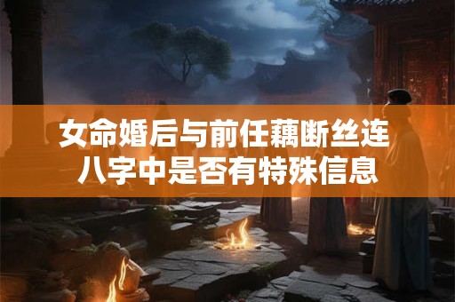 女命婚后与前任藕断丝连 八字中是否有特殊信息