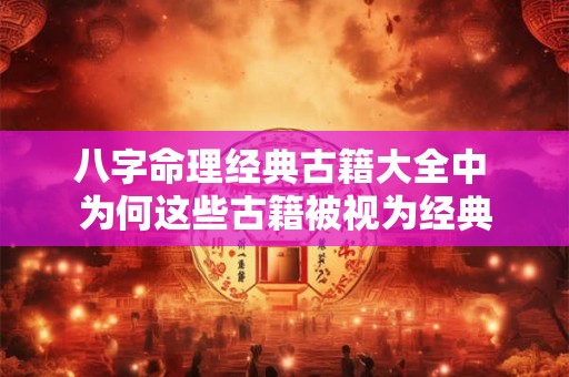 八字命理经典古籍大全中 为何这些古籍被视为经典