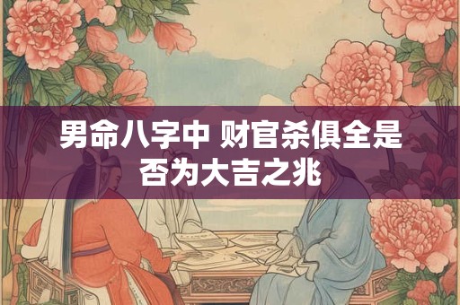 男命八字中 财官杀俱全是否为大吉之兆