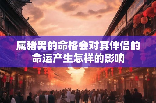 属猪男的命格会对其伴侣的命运产生怎样的影响