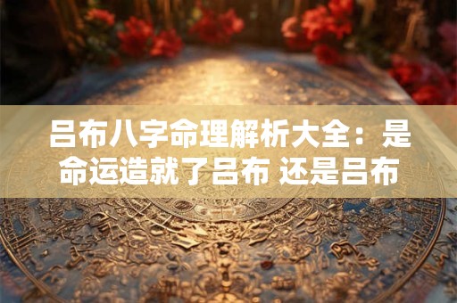 吕布八字命理解析大全：是命运造就了吕布 还是吕布改变了命运