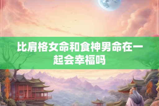 比肩格女命和食神男命在一起会幸福吗