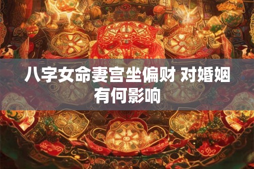 八字女命妻宫坐偏财 对婚姻有何影响 八字女命妻宫坐偏财 对婚姻有何影响