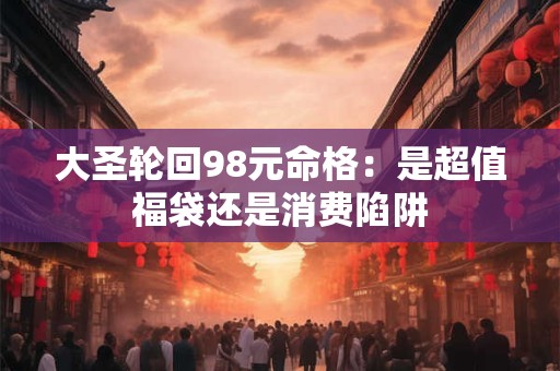 大圣轮回98元命格：是超值福袋还是消费陷阱