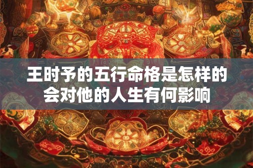 王时予的五行命格是怎样的会对他的人生有何影响