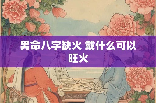 男命八字缺火 戴什么可以旺火