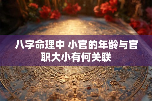 八字命理中 小官的年龄与官职大小有何关联