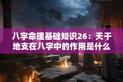 八字命理基础知识26：天干地支在八字中的作用是什么