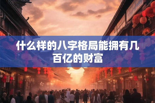什么样的八字格局能拥有几百亿的财富