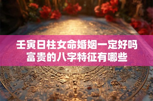 壬寅日柱女命婚姻一定好吗富贵的八字特征有哪些