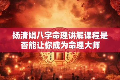 扬清娟八字命理讲解课程是否能让你成为命理大师
