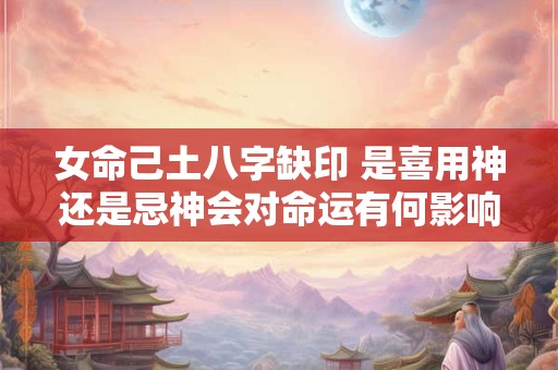 女命己土八字缺印 是喜用神还是忌神会对命运有何影响