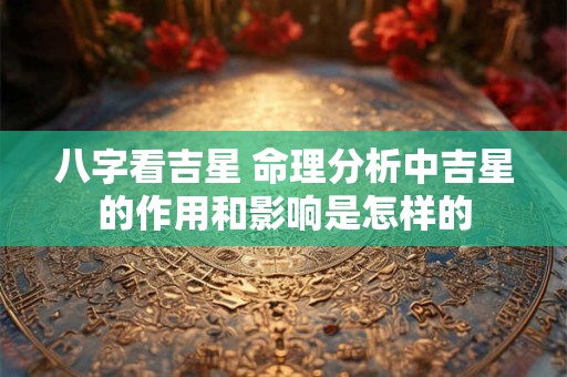 八字看吉星 命理分析中吉星的作用和影响是怎样的