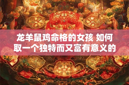 龙羊鼠鸡命格的女孩 如何取一个独特而又富有意义的名字