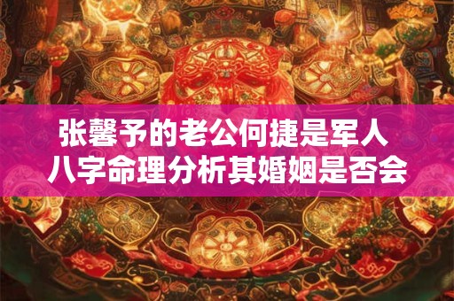 张馨予的老公何捷是军人 八字命理分析其婚姻是否会受到影响