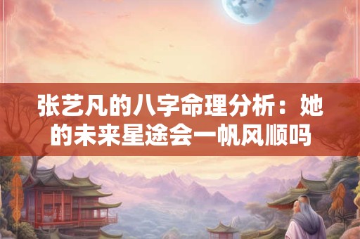 张艺凡的八字命理分析：她的未来星途会一帆风顺吗