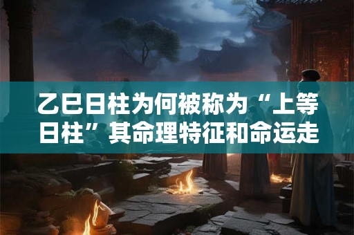 乙巳日柱为何被称为“上等日柱”其命理特征和命运走势有何特别之处