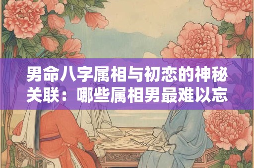男命八字属相与初恋的神秘关联：哪些属相男最难以忘怀初恋