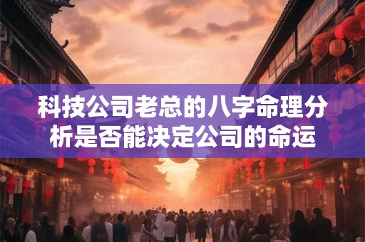 科技公司老总的八字命理分析是否能决定公司的命运