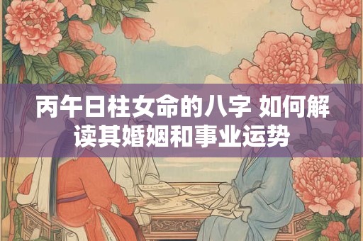 丙午日柱女命的八字 如何解读其婚姻和事业运势