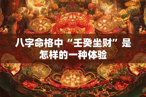 八字命格中“壬癸坐财”是怎样的一种体验