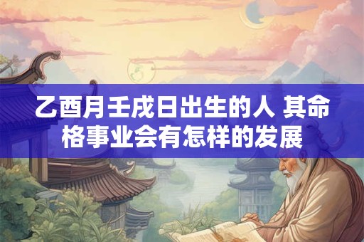 乙酉月壬戌日出生的人 其命格事业会有怎样的发展