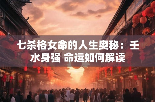 七杀格女命的人生奥秘：壬水身强 命运如何解读