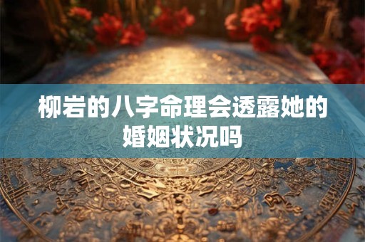 柳岩的八字命理会透露她的婚姻状况吗