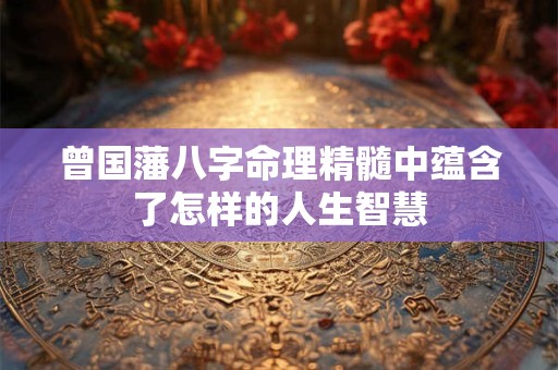 曾国藩八字命理精髓中蕴含了怎样的人生智慧