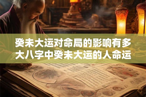 癸未大运对命局的影响有多大八字中癸未大运的人命运如何