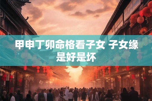 甲申丁卯命格看子女 子女缘是好是坏