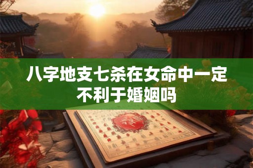 八字地支七杀在女命中一定不利于婚姻吗
