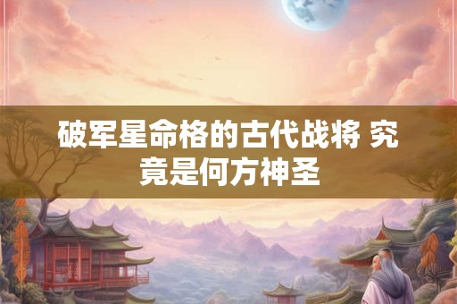 破军星命格的古代战将 究竟是何方神圣