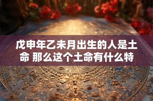 戊申年乙未月出生的人是土命 那么这个土命有什么特别之处吗