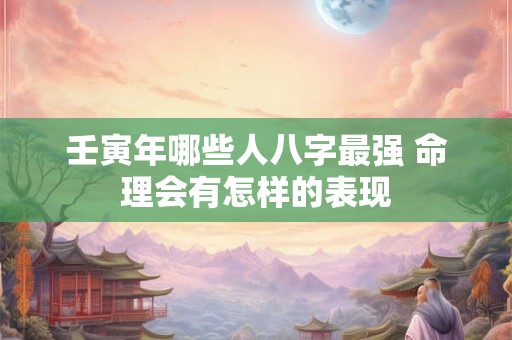壬寅年哪些人八字最强 命理会有怎样的表现