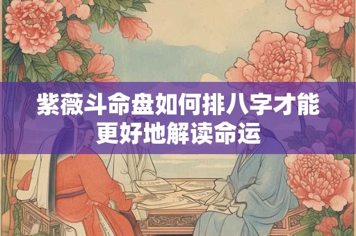 紫薇斗命盘如何排八字才能更好地解读命运