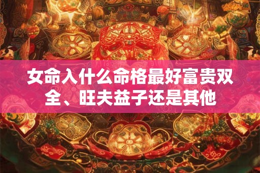 女命入什么命格最好富贵双全、旺夫益子还是其他