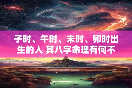 子时、午时、未时、卯时出生的人 其八字命理有何不同