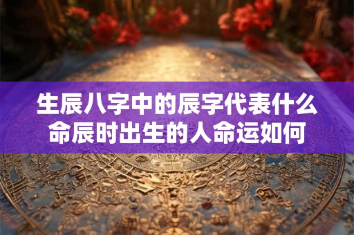 生辰八字中的辰字代表什么命辰时出生的人命运如何
