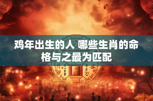 鸡年出生的人 哪些生肖的命格与之最为匹配