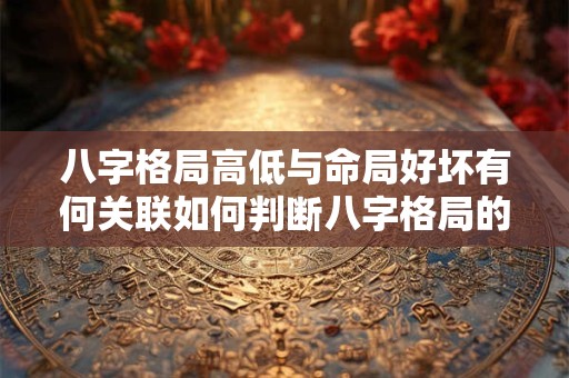 八字格局高低与命局好坏有何关联如何判断八字格局的高低