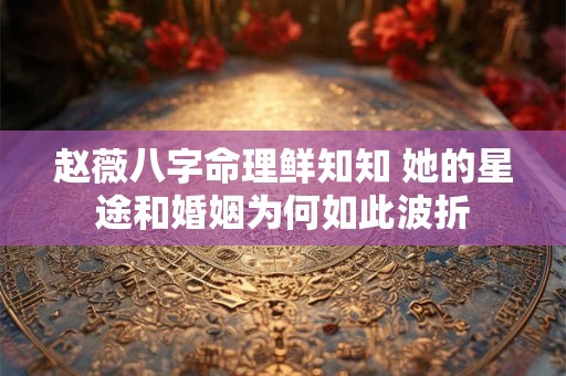 赵薇八字命理鲜知知 她的星途和婚姻为何如此波折